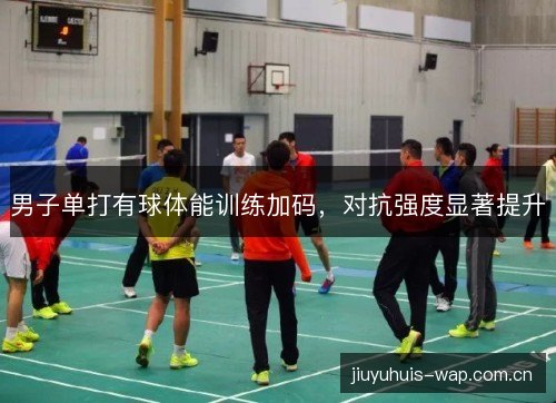 男子单打有球体能训练加码,对抗强度显著提升 男子单打有球体能训练加码,对抗强度显著提升