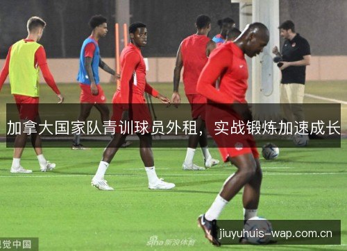 加拿大国家队青训球员外租,实战锻炼加速成长 加拿大国家队青训球员外租,实战锻炼加速成长
