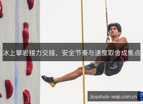 冰上攀岩接力交接,安全节奏与速度取舍成焦点 冰上攀岩接力交接,安全节奏与速度取舍成焦点